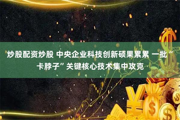 炒股配资炒股 中央企业科技创新硕果累累 一批“卡脖子”关键核心技术集中攻克