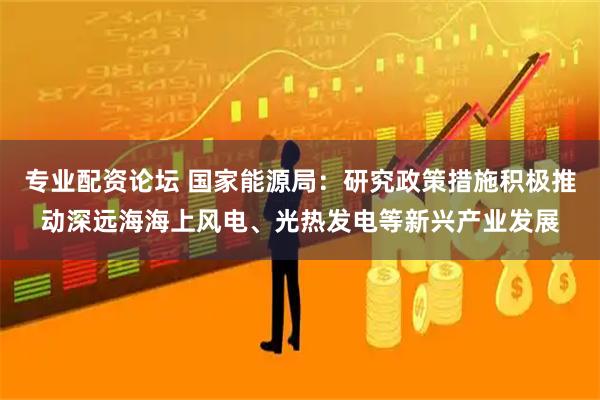 专业配资论坛 国家能源局：研究政策措施积极推动深远海海上风电、光热发电等新兴产业发展