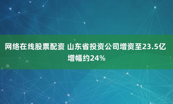 网络在线股票配资 山东省投资公司增资至23.5亿 增幅约24%