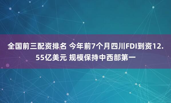 全国前三配资排名 今年前7个月四川FDI到资12.55亿美元 规模保持中西部第一