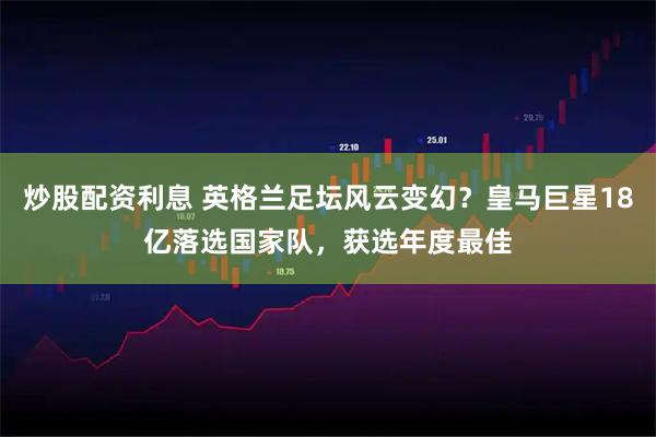 炒股配资利息 英格兰足坛风云变幻？皇马巨星18亿落选国家队，获选年度最佳