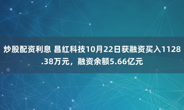炒股配资利息 昌红科技10月22日获融资买入1128.38万元，融资余额5.66亿元