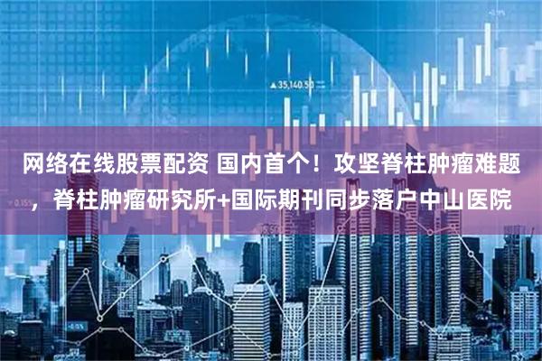 网络在线股票配资 国内首个！攻坚脊柱肿瘤难题，脊柱肿瘤研究所+国际期刊同步落户中山医院