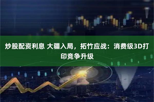 炒股配资利息 大疆入局，拓竹应战：消费级3D打印竞争升级