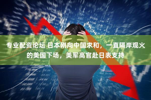 专业配资论坛 日本刚向中国求和，一直隔岸观火的美国下场，美军高官赴日表支持