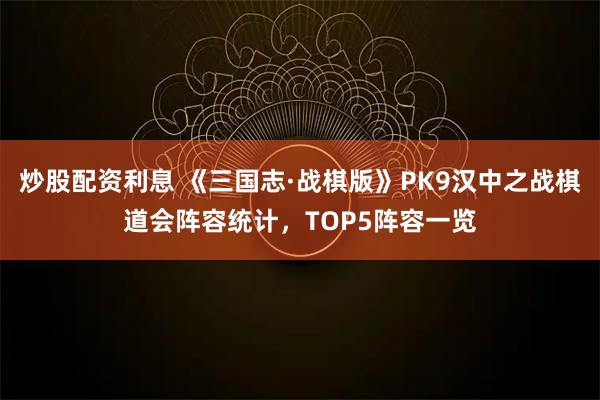 炒股配资利息 《三国志·战棋版》PK9汉中之战棋道会阵容统计，TOP5阵容一览