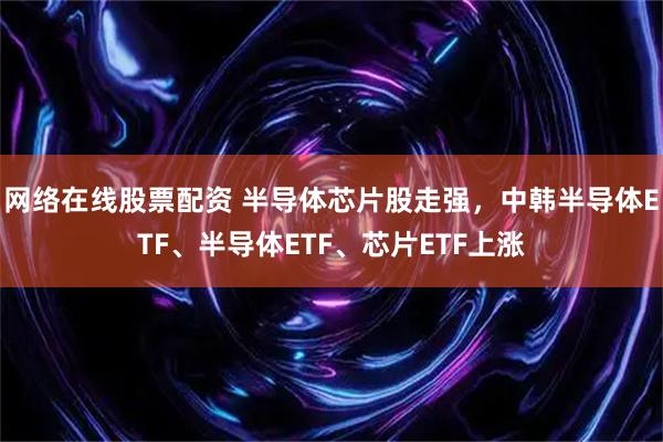 网络在线股票配资 半导体芯片股走强，中韩半导体ETF、半导体ETF、芯片ETF上涨