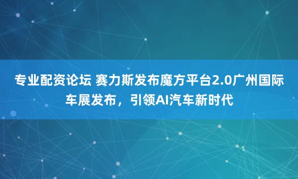 专业配资论坛 赛力斯发布魔方平台2.0广州国际车展发布，引领AI汽车新时代