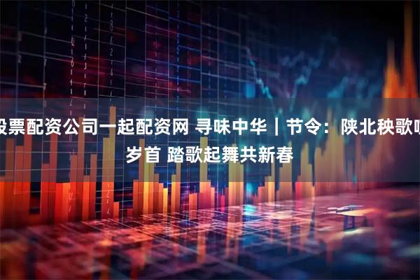 股票配资公司一起配资网 寻味中华｜节令：陕北秧歌喧岁首 踏歌起舞共新春